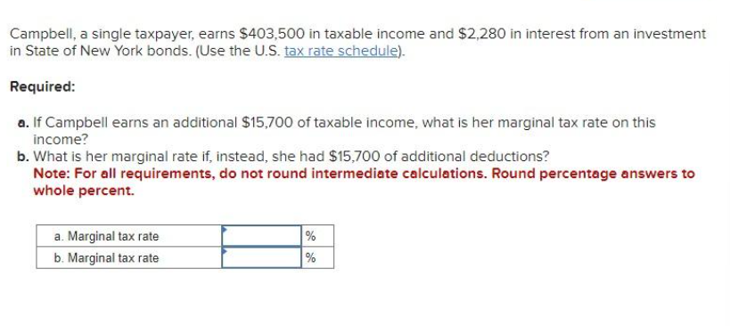 Campbell, a single taxpayer, earns $403,500 in taxable income and $2,280 in interest from an investment
in State of New York bonds. (Use the U.S. tax rate schedule).
Required:
a. If Campbell earns an additional $15,700 of taxable income, what is her marginal tax rate on this
income?
b. What is her marginal rate if, instead, she had $15,700 of additional deductions?
Note: For all requirements, do not round intermediate calculations. Round percentage answers to
whole percent.
a. Marginal tax rate
b. Marginal tax rate
%
%