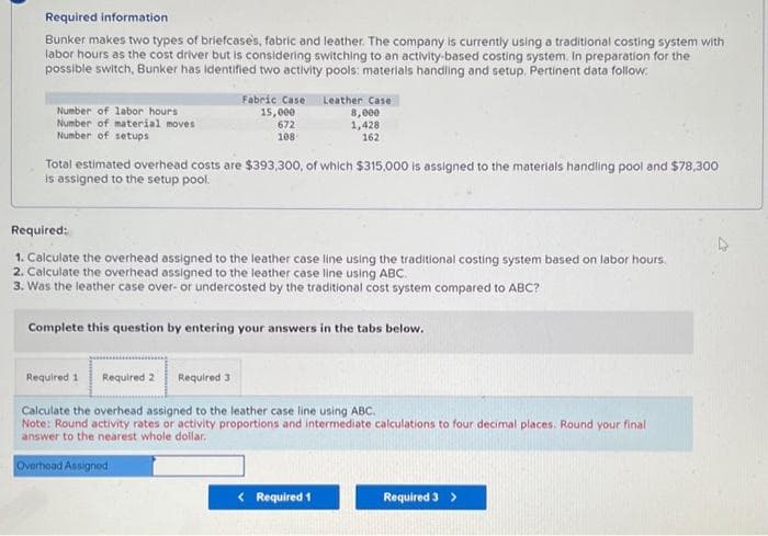Required information
Bunker makes two types of briefcases, fabric and leather. The company is currently using a traditional costing system with
labor hours as the cost driver but is considering switching to an activity-based costing system. In preparation for the
possible switch, Bunker has identified two activity pools: materials handling and setup. Pertinent data follow:
Number of labor hours i
Number of material moves
Number of setups
Fabric Case Leather Case
15,000
8,000
672
1,428
108
162
Total estimated overhead costs are $393,300, of which $315,000 is assigned to the materials handling pool and $78,300
is assigned to the setup pool.
Required:
1. Calculate the overhead assigned to the leather case line using the traditional costing system based on labor hours.
2. Calculate the overhead assigned to the leather case line using ABC.
3. Was the leather case over- or undercosted by the traditional cost system compared to ABC?
Complete this question by entering your answers in the tabs below.
Required 1 Required 2 Required 3
Calculate the overhead assigned to the leather case line using ABC.
Note: Round activity rates or activity proportions and intermediate calculations to four decimal places. Round your final
answer to the nearest whole dollar.
Overhead Assigned
< Required 1
Required 3 >