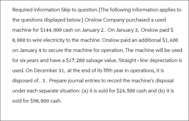 Required information Skip to question [The following information applies to
the questions displayed below.] Onslow Company purchased a used
machine for $144,000 cash on January 2. On January 3, Onslow paid $
8,000 to wire electricity to the machine. Onslow paid an additional $1, 600
on January 4 to secure the machine for operation. The machine will be used
for six years and have a $17, 280 salvage value. Straight line depreciation is
used. On December 31, at the end of its fifth year in operations, it is
disposed of. 3. Prepare journal entries to record the machine's disposal
under each separate situation: (a) it is sold for $24, 500 cash and (b) it is
sold for $98, 000 cash.