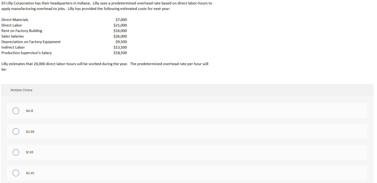 Eli Lilly Corporation has their headquarters in Indiana. Lilly uses a predetermined overhead rate based on direct labor-hours to
apply manufacturing overhead to jobs. Lilly has provided the following estimated costs for next year:
Direct Materials
Direct Labor
Rent on Factory Building
Sales Salaries
Depreciation on Factory Equipment
Indirect Labor
Production Supervisor's Salary
Lilly estimates that 20,000 direct labor-hours will be worked during the year. The predetermined overhead rate per hour will
be:
Multiple Choice
O
O
$4.18
$2.88
$1.95
$7,000
$21,000
$16,000
$26,000
$9,500
$13,500
$18,500
$2.40