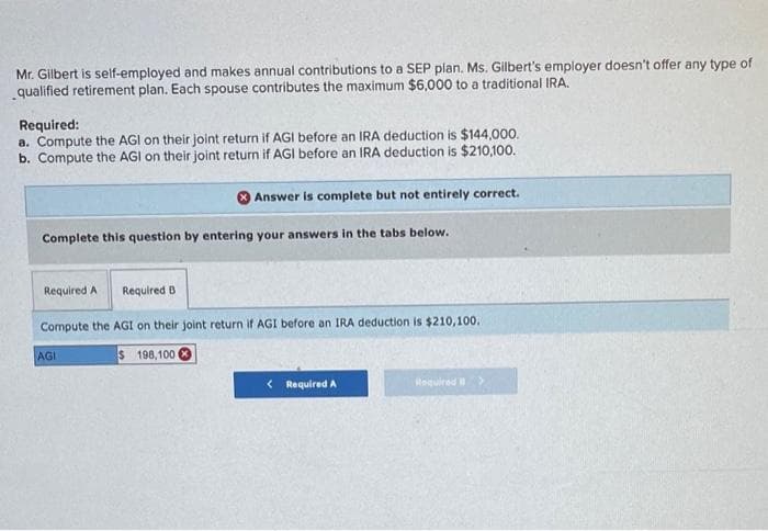 Mr. Gilbert is self-employed and makes annual contributions to a SEP plan. Ms. Gilbert's employer doesn't offer any type of
qualified retirement plan. Each spouse contributes the maximum $6,000 to a traditional IRA.
Required:
a. Compute the AGI on their joint return if AGI before an IRA deduction is $144,000.
b. Compute the AGI on their joint return if AGI before an IRA deduction is $210,100.
Answer is complete but not entirely correct.
Complete this question by entering your answers in the tabs below.
Required A Required B
Compute the AGI on their joint return if AGI before an IRA deduction is $210,100.
$198,100
AGI
< Required A
Required >