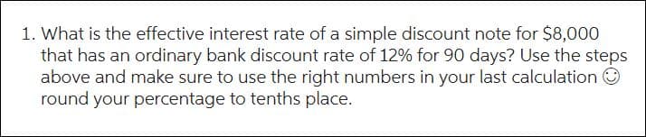 1. What is the effective interest rate of a simple discount note for $8,000
that has an ordinary bank discount rate of 12% for 90 days? Use the steps
above and make sure to use the right numbers in your last calculation Ⓒ
round your percentage to tenths place.