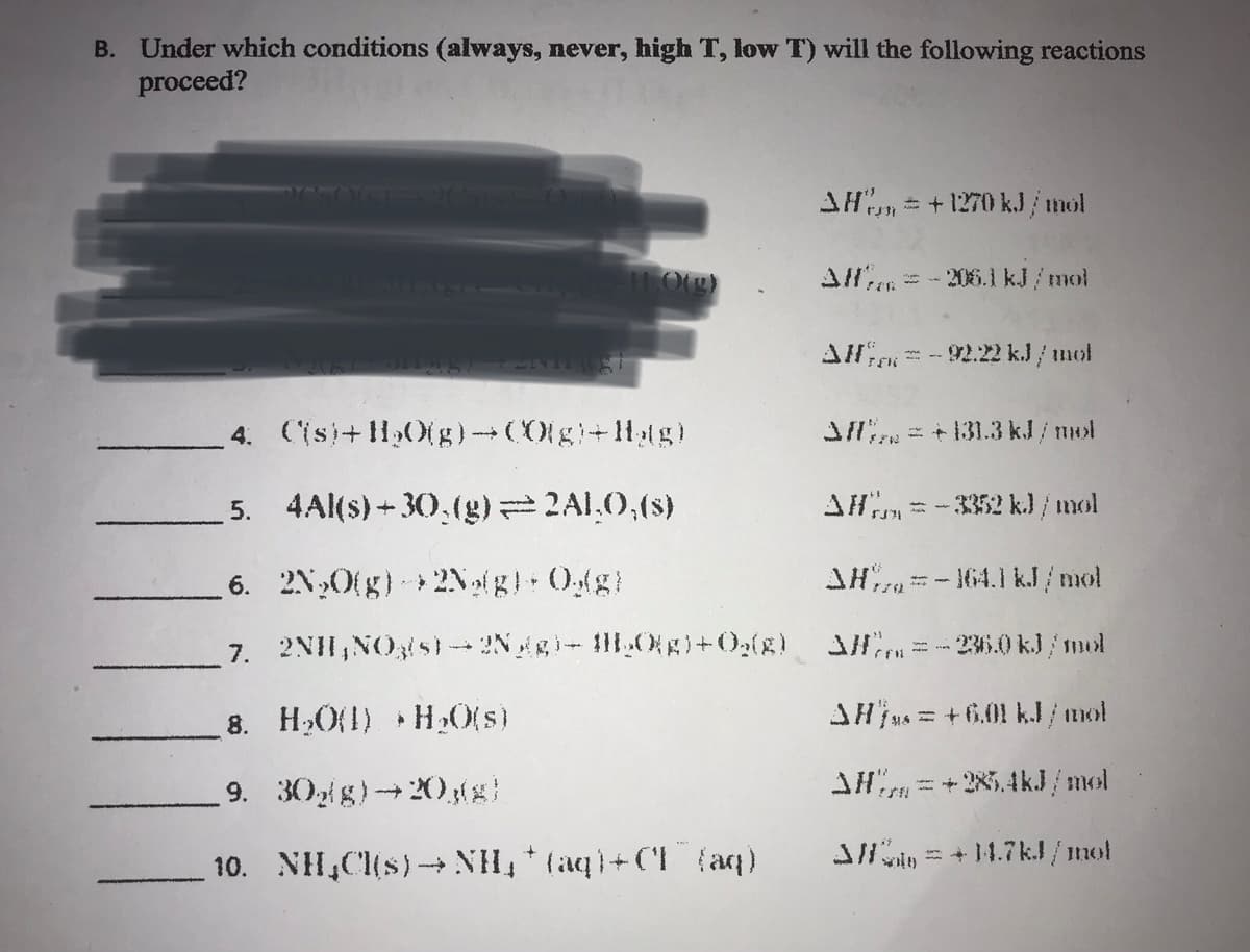 B. Under which conditions (always, never, high T, low T) will the following reactions
proceed?
AH = +1270 kJ/mol
11.0(g)
All = -206.1 kJ/mol
FOR
AH-92.22 kJ / mol
4. (is)+H₂O(g) → CO(g)-Hag)
Afl = +131.3 kJ/mol
5.
4Al(s)+30,(g) = 2ALO,(s)
AH = -3352 kJ/mol
$371
6.
2N₂O(g) + 2Ng(g) + Og(g)
AH-164.1 kJ/mol
7. 2NH, NO3(s)-2Ngg) - HH₂O(g) + O₂(8) Alf=-236.0 kJ/mol
8. H₂O(1) H₂O(s)
AHjs = +6.01 kJ/mol
9. 30g/g)→20,(g)
AH=+28.4kJ/mol
10. NH₂Cl(s)→→NH₂ + (aq)+CI (aq)
3/= +14.7kJ/mol