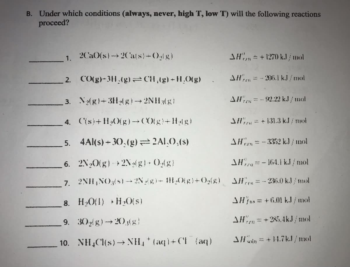 B. Under which conditions (always, never, high T, low T) will the following reactions
proceed?
1. 2CaO(s)→2Ca(s)-Oglg)
AH, +1270 kJ/mol
2. CO(g)-3H.(g)=CH₂(g) +H₂O(g) All* = -206.1 kJ/mol
3. N₂(g)+31(g)→2NH3(g)
AH-92.22 kJ / mol
4. (is)+H₂O(g)-(0[g-Hag)
Afl = +131.3 kJ/mol
5.
4Al(s)+30,(g) = 2ALO,(s)
AH = -3352 kJ / mol
$31
6.
2N₂O(g) 2N₂(g) + Og(g)
AH-164.1 kJ/mol
7. 2NH, NO3(s)-2Ngg) - H₂O(g) + O₂(8)_ _3 = -236.0 kJ/mol
8. H₂O(1) H₂O(s)
AHjus = +6.01 kJ/mol
9. 30g(g)→20,(g)
AH=+285.4kJ/mol
10. NH₂Cl(s)→→NH₁*(aq)+Cl(aq)
3/= +14.7kJ/mol