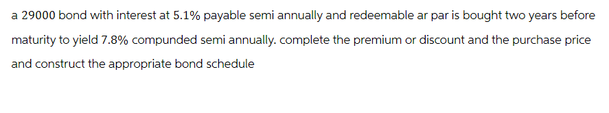 a 29000 bond with interest at 5.1% payable semi annually and redeemable ar par is bought two years before
maturity to yield 7.8% compunded semi annually. complete the premium or discount and the purchase price
and construct the appropriate bond schedule