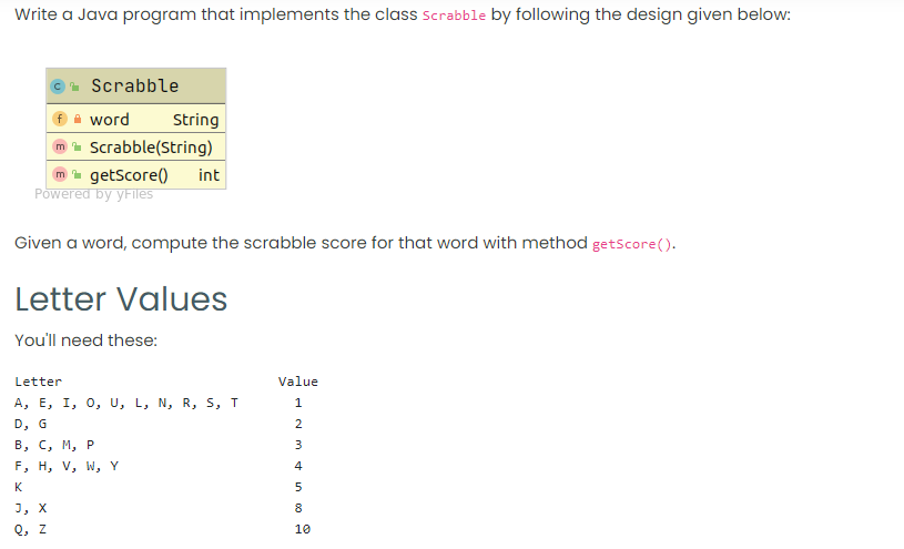 Write a Java program that implements the class scrabble by following the design given below:
. Scrabble
A word
String
Scrabble(String)
m- getScore()
Powered by yFiles
int
Given a word, compute the scrabble score for that word with method getscore().
Letter Values
You'll need these:
Letter
Value
A, E, I, 0, U, L, N, R, S, T
1
D, G
2
В, С, М, Р
3
F, H, V, W, Y
K
5
J, X
8.
Q, z
10
