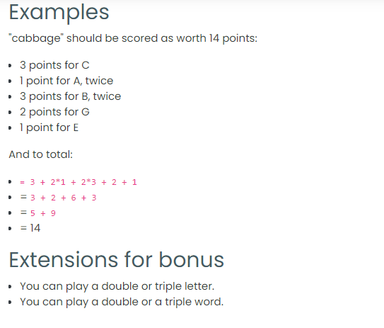 Examples
"cabbage" should be scored as worth 14 points:
• 3 points for C
• I point for A, twice
3 points for B, twice
• 2 points for G
• I point for E
And to total:
• = 3 + 2*1 + 2*3 + 2 + 1
• = 3 + 2 + 6 + 3
= 5 + 9
• = 14
Extensions for bonus
• You can play a double or triple letter.
• You can play a double or a triple word.
