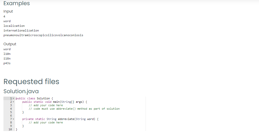 Examples
Input
4
word
localization
internationalization
pneumonoultramicroscopicsilicovolcanoconiosis
Output
word
110n
i18n
p43s
Requested files
Solution.java
1- public class Solution {
public static void main(String[] args) {
// add your code here
// code must use abbreviate() method as part of solution
}
2 -
4
6.
private static String abbreviate(String word) {
// add your code here
}
8
9
10
