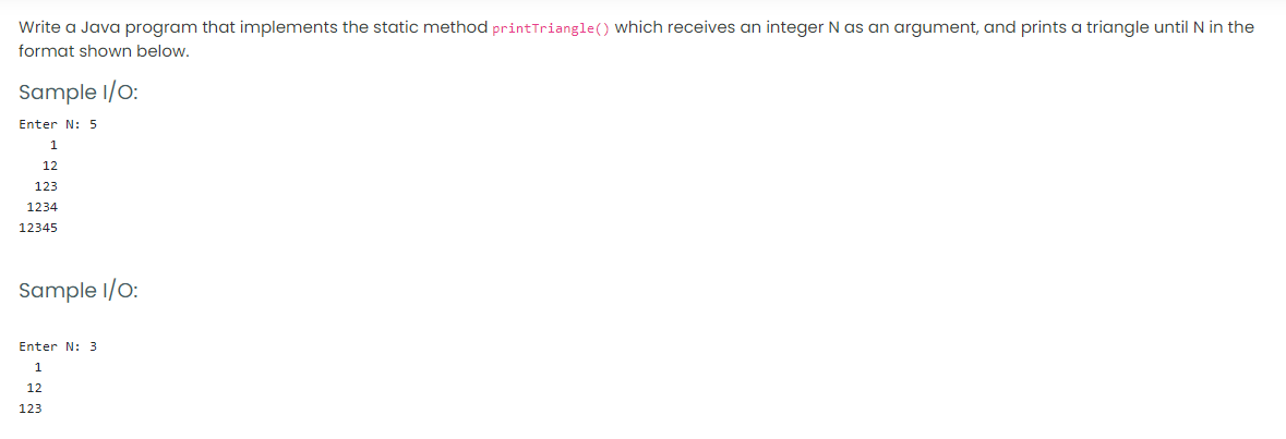 Write a Java program that implements the static method printTriangle() which receives an integer N as an argument, and prints a triangle until N in the
format shown below.
Sample I/O:
Enter N: 5
1
12
123
1234
12345
Sample I/O:
Enter N: 3
12
123
