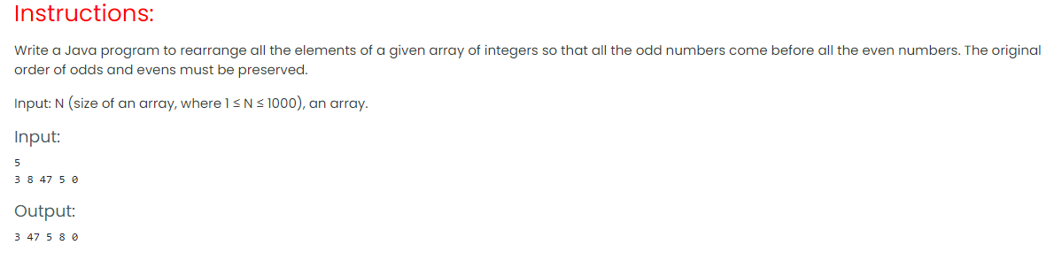 Instructions:
Write a Java program to rearrange all the elements of a given array of integers so that all the odd numbers come before all the even numbers. The original
order of odds and evens must be preserved.
Input: N (size of an array, where 1<NS 1000), an array.
Input:
5
3 8 47 5 0
Output:
3 47 5 8 0
