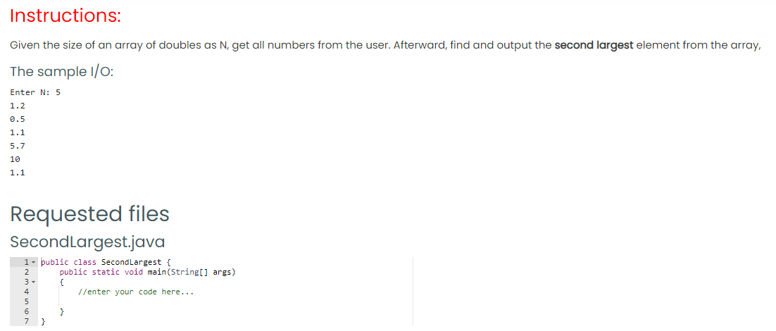 Instructions:
Given the size of an array of doubles as N, get all numbers from the user. Afterward, find and output the second largest element from the array,
The sample I/O:
Enter N: 5
1.2
0.5
1.1
5.7
10
1.1
Requested files
SecondLargest.java
1- public class SecondLargest {
public static void main(String[] args)
//enter your code here...
6.
}
}
