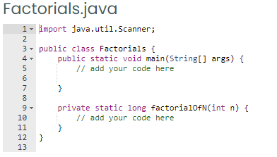 Factorials.java
1- import java.util.Scanner;
2
3- public class Factorials {
public static void main(String[] args) {
// add your code here
7
8
private static long factorial0fN(int n) {
// add your code here
9
10
11
12
}
13
