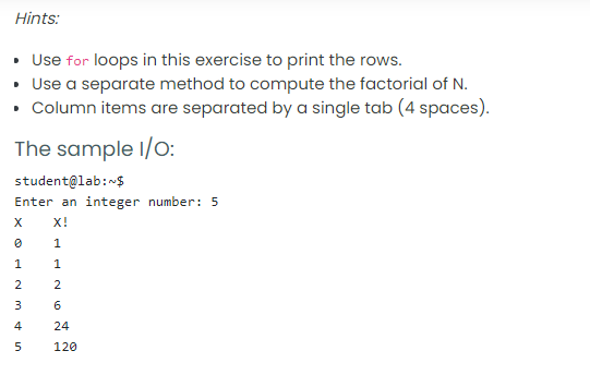 Hints:
• Use for loops in this exercise to print the rows.
• Use a separate method to compute the factorial of N.
Column items are separated by a single tab (4 spaces).
The sample I/o:
student@lab:-$
Enter an integer number: 5
X!
1
1
1
2
2
3
6
4
24
5
120
