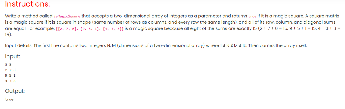 Instructions:
Write a method called isMagicsquare that accepts a two-dimensional array of integers as a parameter and returns true if it is a magic square. A square matrix
is a magic square if it is square in shape (same number of rows as columns, and every row the same length), and all of its row, column, and diagonal sums
are equal. For example, [[2, 7, 6], [9, 5, 1], [4, 3, 8]] is a magic square because all eight of the sums are exactly 15 (2 + 7 + 6 = 15, 9 + 5 + 1 = 15, 4 + 3 + 8 =
15).
Input details: The first line contains two integers N, M (dimensions of a two-dimensional array) where 1<NSM< 15. Then comes the array itself.
Input:
3 3
276
9 5 1
4 3 8
Output:
true
