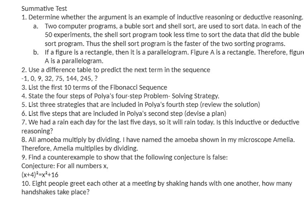 Summative Test
1. Determine whether the argument is an example of inductive reasoning or deductive reasoning.
a. Two computer programs, a buble sort and shell sort, are used to sort data. In each of the
50 experiments, the shell sort program took less time to sort the data that did the buble
sort program. Thus the shell sort program is the faster of the two sorting programs.
b. If a figure is a rectangle, then it is a parallelogram. Figure A is a rectangle. Therefore, figure
A is a parallelogram.
2. Use a difference table to predict the next term in the sequence
-1, 0, 9, 32, 75, 144, 245, ?
3. List the first 10 terms of the Fibonacci Sequence
4. State the four steps of Polya's four-step Problem- Solving Strategy.
5. List three strategies that are included in Polya's fourth step (review the solution)
6. List five steps that are included in Polya's second step (devise a plan)
7. We had a rain each day for the last five days, so it will rain today. Is this inductive or deductive
reasoning?
8. All amoeba multiply by dividing. I have named the amoeba shown in my microscope Amelia.
Therefore, Amelia multiplies by dividing.
9. Find a counterexample to show that the following conjecture is false:
Conjecture: For all numbers x,
(x+4)²=x²+16
10. Eight people greet each other at a meeting by shaking hands with one another, how many
handshakes take place?
