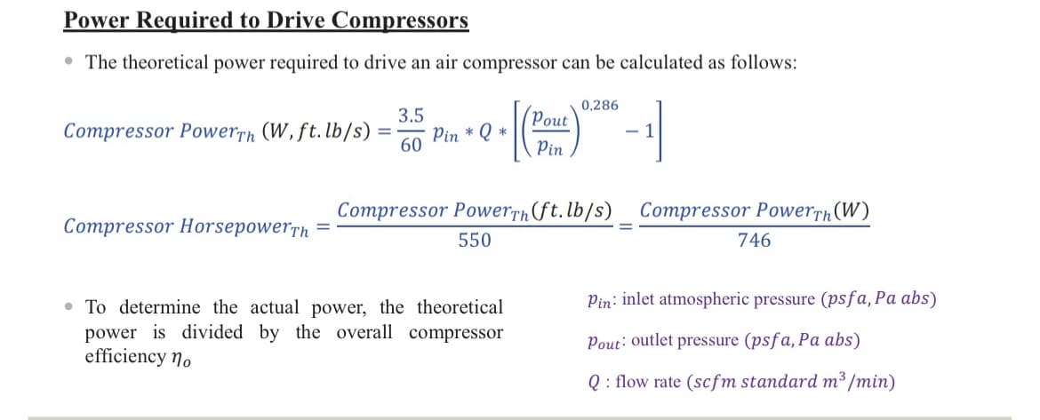 Power Required to Drive Compressors
• The theoretical power required to drive an air compressor can be calculated as follows:
Compressor PowerTh (W, ft. lb/s)
Compressor HorsepowerTh
3.5
= Pin * Q *
60
Pout
Pin
• To determine the actual power, the theoretical
power is divided by the overall compressor
efficiency no
0.286
- 1
Compressor PowerTh (ft. lb/s) Compressor PowerTh (W)
550
746
Pin: inlet atmospheric pressure (psfa, Pa abs)
Pout: outlet pressure (psfa, Pa abs)
Q: flow rate (scfm standard m³/min)