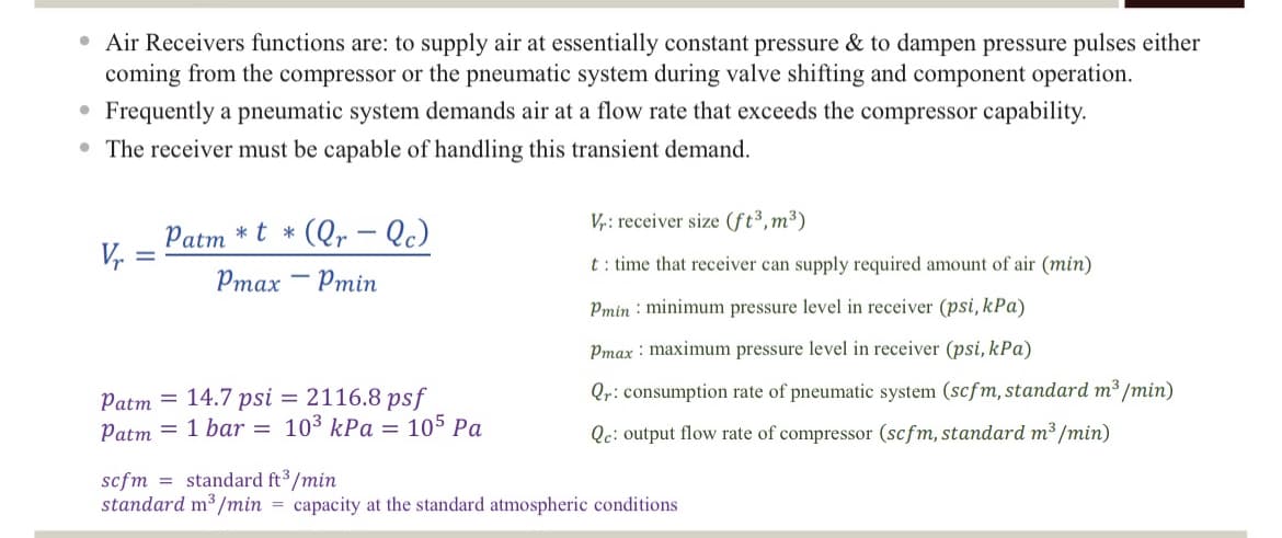 • Air Receivers functions are: to supply air at essentially constant pressure & to dampen pressure pulses either
coming from the compressor or the pneumatic system during valve shifting and component operation.
Frequently a pneumatic system demands air at a flow rate that exceeds the compressor capability.
• The receiver must be capable of handling this transient demand.
●
Vr
Patm*t*(Qr - Qc)
Pmax Pmin
Patm =
14.7 psi = 2116.8 psf
Patm = 1 bar = 10³ kPa 105 Pa
=
Vr: receiver size (ft³, m³)
t: time that receiver can supply required amount of air (min)
Pmin minimum pressure level in receiver (psi, kPa)
Pmax maximum pressure level in receiver (psi, kPa)
Qr: consumption rate of pneumatic system (scfm, standard m³/min)
Qe: output flow rate of compressor (scfm, standard m³/min)
scfm standard ft³/min
standard m³/min = capacity at the standard atmospheric conditions