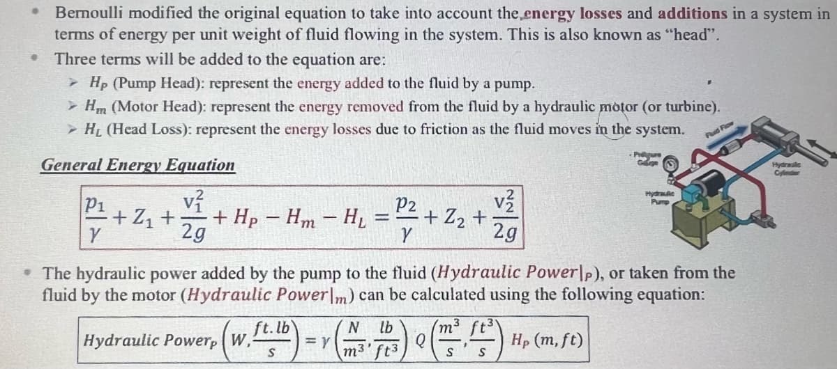 ●
Bernoulli modified the original equation to take into account the energy losses and additions in a system in
terms of energy per unit weight of fluid flowing in the system. This is also known as "head".
Three terms will be added to the equation are:
➤ Hp (Pump Head): represent the energy added to the fluid by a pump.
> Hm (Motor Head): represent the energy removed from the fluid by a hydraulic motor (or turbine).
> H₁ (Head Loss): represent the energy losses due to friction as the fluid moves in the system.
General Energy Equation
P1
Y
v²
+Z₁ + + Hp - Hm - HL
2g
Hydraulic Powerp W,
ft. lb
S
= Y
=
N lb
m3.
P2
• The hydraulic power added by the pump to the fluid (Hydraulic Powerp), or taken from the
fluid by the motor (Hydraulic Powerlm) can be calculated using the following equation:
/m³
Hp (m, ft)
S
Y
ft3
+ Z₂ +
2g
Q
Hydraulic
Pump
S
Fluid Flow
Hydrwale
Cylinder