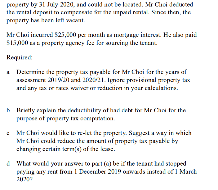 property by 31 July 2020, and could not be located. Mr Choi deducted
the rental deposit to compensate for the unpaid rental. Since then, the
property has been left vacant.
Mr Choi incurred $25,000 per month as mortgage interest. He also paid
$15,000 as a property agency fee for sourcing the tenant.
Required:
Determine the property tax payable for Mr Choi for the years of
assessment 2019/20 and 2020/21. Ignore provisional property tax
and any tax or rates waiver or reduction in your calculations.
b Briefly explain the deductibility of bad debt for Mr Choi for the
purpose of property tax computation.
Mr Choi would like to re-let the property. Suggest a way in which
Mr Choi could reduce the amount of property tax payable by
changing certain term(s) of the lease.
d What would your answer to part (a) be if the tenant had stopped
paying any rent from 1 December 2019 onwards instead of 1 March
2020?
