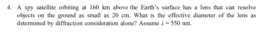 4. A spy satellite orbiting at 160 km above the Earth's surface has a lens that can resolve
objects on the ground as small as 20 cm. What is the effective diameter of the lens as
determined by diffraction consideration alone? Assume 1 = 550 nm.
