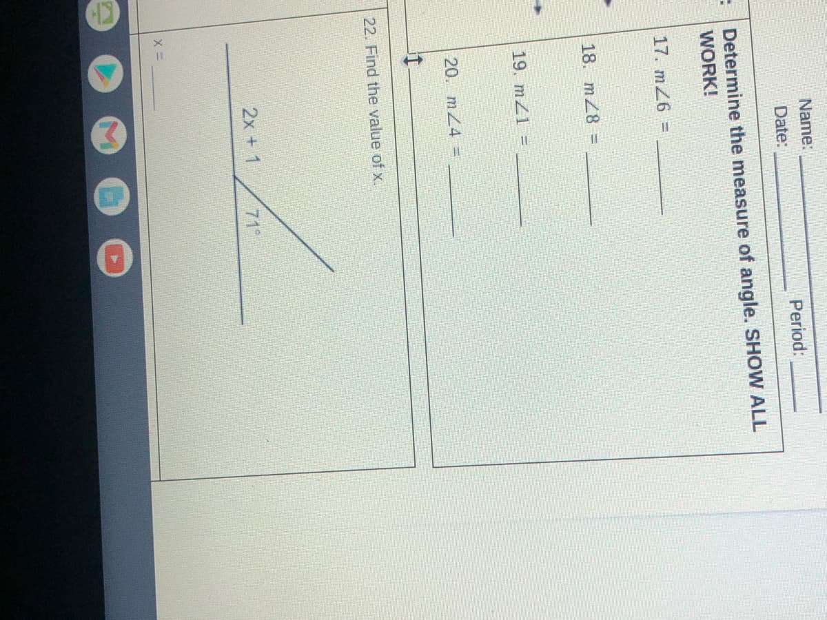 Name:
Date:
Period:
Determine the measure of angle. SHOW ALL
WORK!
17. m26 =
18. mZ8 =
19. mZ1 =
20. mZ4 =
22. Find the value of x.
2x + 1
71°
