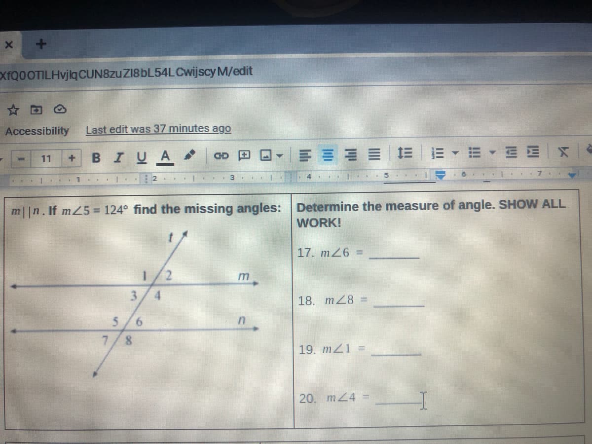 XfQ0OTILHvjlq CUN8zuZI8bL54LCwijscy M/edit
☆ 回
Accessibility
Last edit was 37 minutes ago
BIUA
三|三E
11
CD
1
m||n. If mZ5 = 124° find the missing angles:
Determine the measure of angle. SHOW ALL
WORK!
17. m26 =
1.
4.
18. m28 =
7
8.
19. m 1 =
20. mZ4 =
