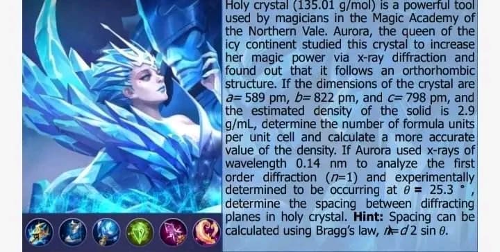 Holy crystal (135.01 g/mol) is a powerful tool
used by magicians in the Magic Academy of
the Northern Vale. Aurora, the queen of the
icy continent studied this crystal to increase
her magic power via x-ray diffraction and
found out that it follows an orthorhombic
structure. If the dimensions of the crystal are
a= 589 pm, b= 822 pm, and c= 798 pm, and
the estimated density of the solid is 2.9
g/mL, determine the number of formula units
per unit cell and calculate a more accurate
value of the density. If Aurora used x-rays of
wavelength 0.14 nm to analyze the first
order diffraction (n-1) and experimentally
determined to be occurring at 0 = 25.3
determine the spacing between diffracting
planes in holy crystal. Hint: Spacing can be
calculated using Bragg's law, d2 sin 0.