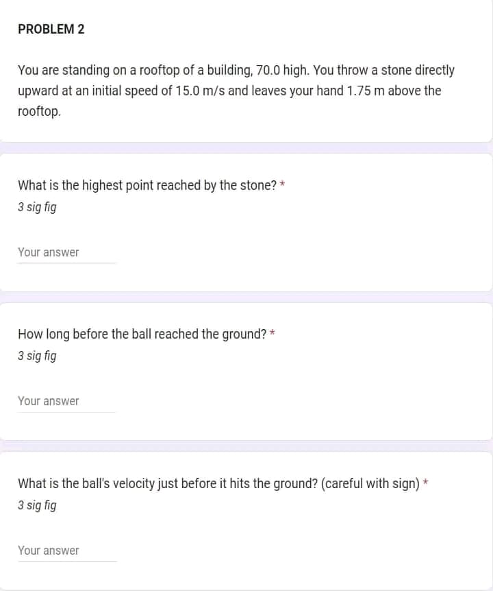 PROBLEM 2
You are standing on a rooftop of a building, 70.0 high. You throw a stone directly
upward at an initial speed of 15.0 m/s and leaves your hand 1.75 m above the
rooftop.
What is the highest point reached by the stone? *
3 sig fig
Your answer
How long before the ball reached the ground? *
3 sig fig
Your answer
What is the ball's velocity just before it hits the ground? (careful with sign) *
3 sig fig
Your answer
