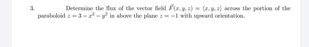 3.
Determine the flux of the vector field F(x, y, z) = (x, y, z) across the portion of the
paraboloid z = 3-2² - y² in above the plane z = -1 with upward orientation.