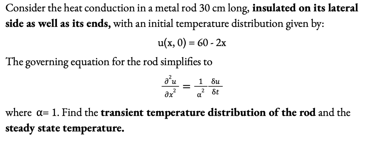 Consider the heat conduction in a metal rod 30 cm long, insulated on its lateral
side as well as its ends, with an initial temperature distribution given by:
u(x, 0) = 60 - 2x
The governing equation for the rod simplifies to
สิ้น
2
əx
=
1 δυ
a² St
where α= 1. Find the transient temperature distribution of the rod and the
steady state temperature.