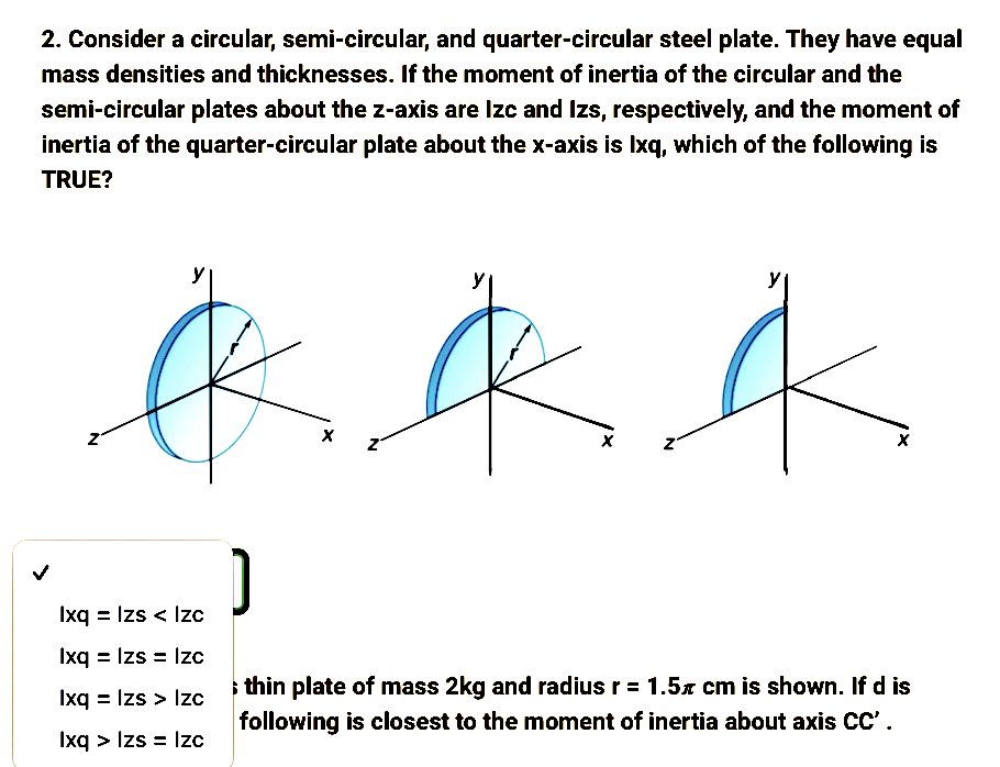 2. Consider a circular, semi-circular, and quarter-circular steel plate. They have equal
mass densities and thicknesses. If the moment of inertia of the circular and the
semi-circular plates about the z-axis are Izc and Izs, respectively, and the moment of
inertia of the quarter-circular plate about the x-axis is Ixq, which of the following is
TRUE?
&
Ixq = Izs < Izc
Ixq = Izs = Izc
Ixq = Izs > Izc
Ixq > Izs = Izc
]
X
&
X
N
thin plate of mass 2kg and radius r = 1.5 cm is shown. If d is
following is closest to the moment of inertia about axis CC'.