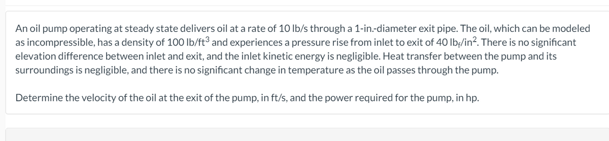 An oil pump operating at steady state delivers oil at a rate of 10 lb/s through a 1-in.-diameter exit pipe. The oil, which can be modeled
as incompressible, has a density of 100 lb/ft³ and experiences a pressure rise from inlet to exit of 40 lbf/in?. There is no significant
elevation difference between inlet and exit, and the inlet kinetic energy is negligible. Heat transfer between the pump and its
surroundings is negligible, and there is no significant change in temperature as the oil passes through the pump.
Determine the velocity of the oil at the exit of the pump, in ft/s, and the power required for the pump, in hp.
