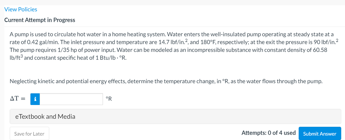 View Policies
Current Attempt in Progress
A pump is used to circulate hot water in a home heating system. Water enters the well-insulated pump operating at steady state at a
rate of 0.42 gal/min. The inlet pressure and temperature are 14.7 Ibf/in.?, and 180°F, respectively; at the exit the pressure is 90 Ibf/in.?
The pump requires 1/35 hp of power input. Water can be modeled as an incompressible substance with constant density of 60.58
Ib/ft3 and constant specific heat of 1 Btu/lb · °R.
Neglecting kinetic and potential energy effects, determine the temperature change, in °R, as the water flows through the pump.
AT =
i
°R
eTextbook and Media
Save for Later
Attempts: 0 of 4 used
Submit Answer
