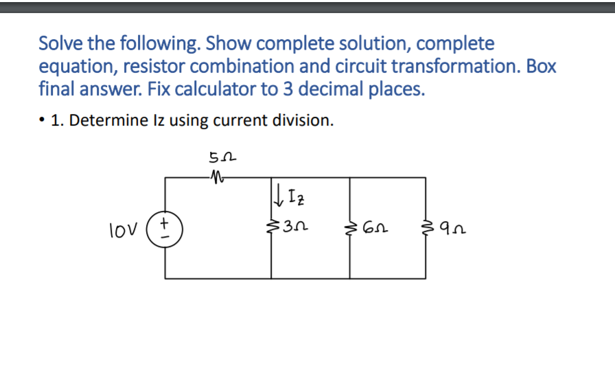 Solve the following. Show complete solution, complete
equation, resistor combination and circuit transformation. Box
final answer. Fix calculator to 3 decimal places.
• 1. Determine Iz using current division.
Iz
lov
