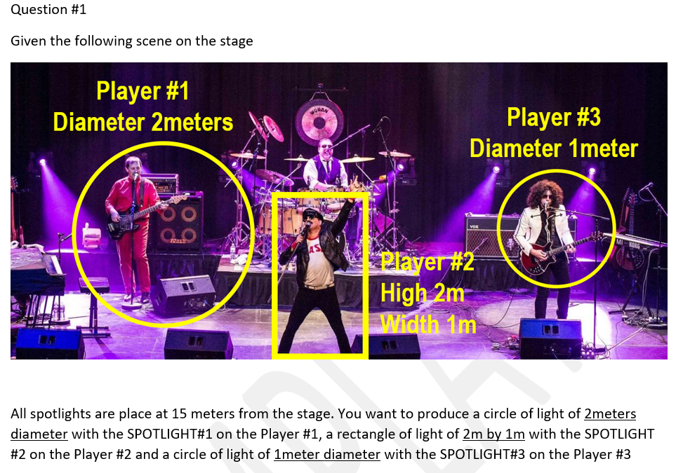 Question #1
Given the following scene on the stage
Player #1
Diameter 2meters
Player #3
ORAN
Diameter 1meter
Player #2
High 2m
Width 1m
All spotlights are place at 15 meters from the stage. You want to produce a circle of light of 2meters
diameter with the SPOTLIGHT#1 on the Player #1, a rectangle of light of 2m by 1m with the SPOTLIGHT
#2 on the Player #2 and a circle of light of 1meter diameter with the SPOTLIGHT#3 on the Player #3
