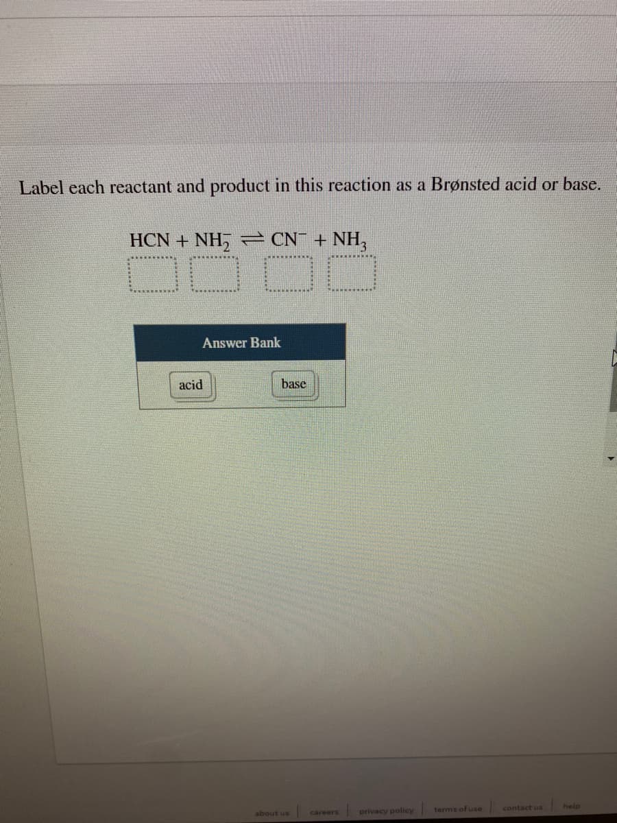 ### Identifying Brønsted Acids and Bases in a Reaction

In this exercise, you will label each reactant and product in the given reaction as a Brønsted acid or base.

#### Reaction Equation:
\[ \text{HCN} + \text{NH}_2^- \rightleftharpoons \text{CN}^- + \text{NH}_3 \]

Use the provided answer bank to classify each species.

##### Answer Bank:
- **acid**
- **base**

Place the appropriate label under each reactant and product in the reaction equation.

**Instructions:**
1. Identify the donor and acceptor of protons (H+).
2. Label HCN, NH₂⁻, CN⁻, and NH₃ as either an acid or a base.

**Reaction Analysis:**
- **HCN** donates a proton (becoming CN⁻).
- **NH₂⁻** accepts a proton (becoming NH₃).

By labeling, you will enhance your understanding of Brønsted-Lowry acid-base theory.

**Note:** 
This classification is fundamental in understanding how acids and bases interact in chemical reactions.