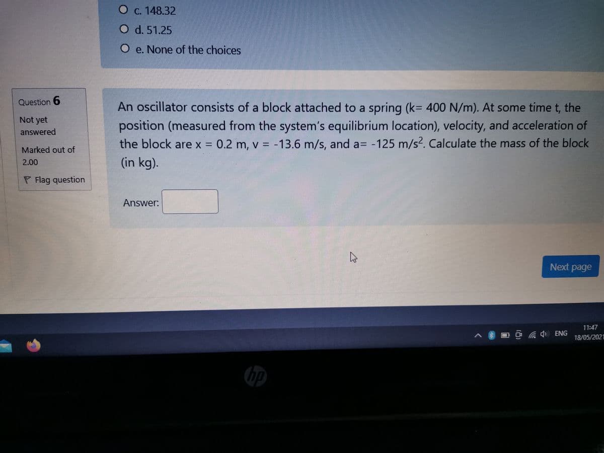 O c. 148.32
O d. 51.25
O e. None of the choices
Question 6
An oscillator consists of a block attached to a spring (k= 400 N/m). At some time t, the
Not yet
position (measured from the system's equilibrium location), velocity, and acceleration of
answered
the block are x =
0.2m, v = -13.6 m/s, and a= -125 m/s. Calculate the mass of the block
Marked out of
2.00
(in kg).
P Flag question
Answer:
Next page
11:47
O a ENG
18/05/2021
