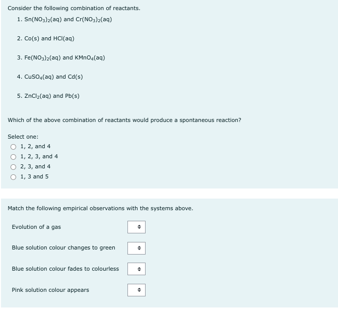 Consider the following combination of reactants.
1. Sn(NO3)2(aq) and Cr(NO3)2(aq)
2. Co(s) and HCl(aq)
3. Fe(NO3)2(aq) and KMnO4(aq)
4. CuSO4(aq) and Cd(s)
5. ZnCl₂(aq) and Pb(s)
Which of the above combination of reactants would produce a spontaneous reaction?
Select one:
O 1, 2, and 4
O 1, 2, 3, and 4
2, 3, and 4
O 1, 3 and 5
Match the following empirical observations with the systems above.
Evolution of a gas
Blue solution colour changes to green
Blue solution colour fades to colourless
Pink solution colour appears
+