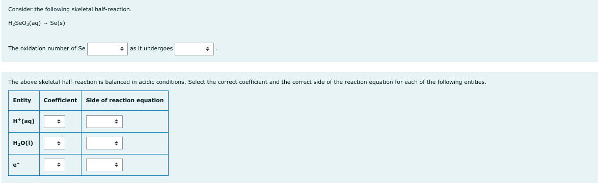 Consider the following skeletal half-reaction.
H₂SeO3(aq) → Se(s)
The oxidation number of Se
The above skeletal half-reaction is balanced in acidic conditions. Select the correct coefficient and the correct side of the reaction equation for each of the following entities.
Entity Coefficient Side of reaction equation
H+ (aq)
H₂O(1)
e
+ as it undergoes
◆
+