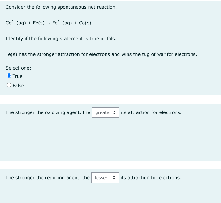 Consider the following spontaneous net reaction.
Co²+ (aq) + Fe(s) → Fe²+ (aq) + Co(s)
Identify if the following statement is true or false
Fe(s) has the stronger attraction for electrons and wins the tug of war for electrons.
Select one:
True
O False
The stronger the oxidizing agent, the greater its attraction for electrons.
The stronger the reducing agent, the lesser its attraction for electrons.