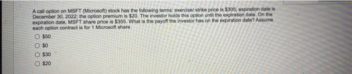 A call option on MSFT (Microsoft) stock has the following terms: exercise/ strike price is $305; expiration date is
December 30, 2022; the option premium is $20. The investor holds this option until the expiration date. On the
expiration date, MSFT share price is $355. What is the payoff the investor has on the expiration date? Assume
each option contract is for 1 Microsoft share.
O $50
O $O
O $30
O $20