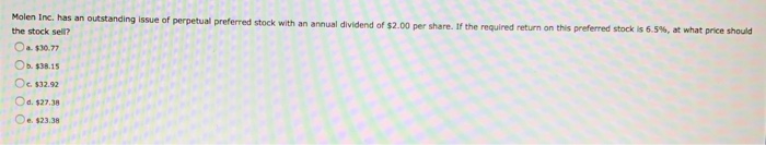 Molen Inc. has an outstanding issue of perpetual preferred stock with an annual dividend of $2.00 per share. If the required return on this preferred stock is 6.5%, at what price should
the stock sell?
a $30.77
Ob. $38.15
O $32.92
Od. $27.38
O $23.38