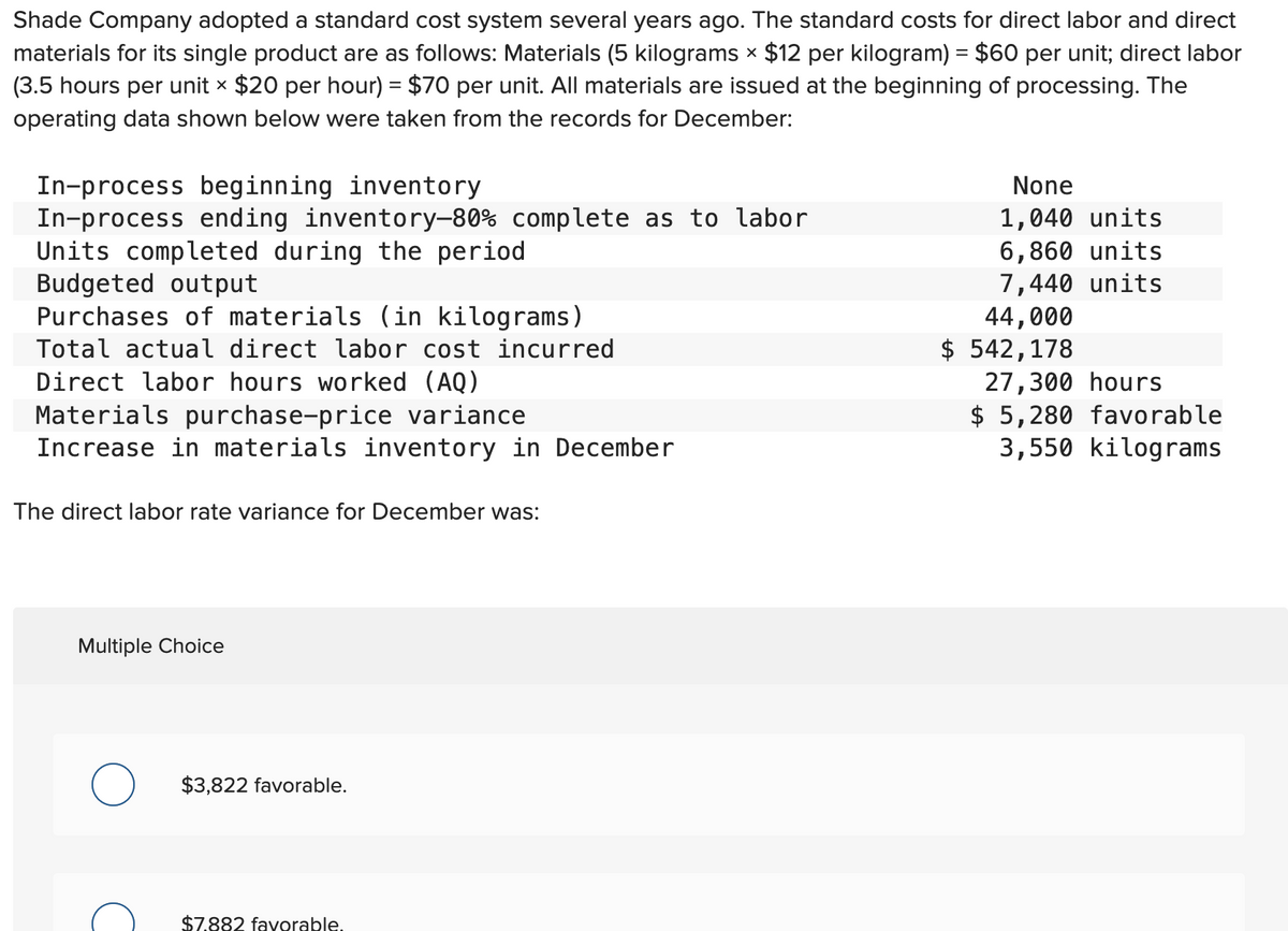 Shade Company adopted a standard cost system several years ago. The standard costs for direct labor and direct
materials for its single product are as follows: Materials (5 kilograms × $12 per kilogram) = $60 per unit; direct labor
(3.5 hours per unit × $20 per hour) = $70 per unit. All materials are issued at the beginning of processing. The
operating data shown below were taken from the records for December:
In-process beginning inventory
In-process ending inventory-80% complete as to labor
Units completed during the period
Budgeted output
Purchases of materials (in kilograms)
Total actual direct labor cost incurred
Direct labor hours worked (AQ)
Materials purchase-price variance
Increase in materials inventory in December
The direct labor rate variance for December was:
Multiple Choice
O
$3,822 favorable.
$7.882 favorable.
None
1,040 units
6,860 units
7,440 units
44,000
$ 542,178
27,300 hours
$5,280 favorable
3,550 kilograms