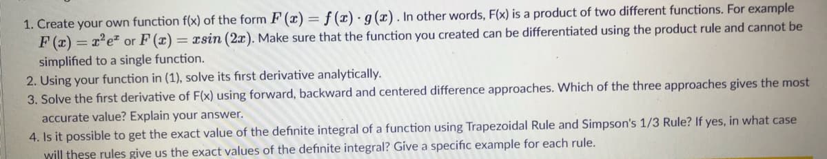 1. Create your own function f(x) of the form F (x) = f (x) ·g(x). In other words, F(x) is a product of two different functions. For example
F (x)
simplified to a single function.
2. Using your function in (1), solve its fırst derivative analytically.
3. Solve the first derivative of F(x) using forward, backward and centered difference approaches. Which of the three approaches gives the most
= x'e" or F (x) = xsin (2x). Make sure that the function you created can be differentiated using the product rule and cannot be
accurate value? Explain your answer.
4. Is it possible to get the exact value of the definite integral of a function using Trapezoidal Rule and Simpson's 1/3 Rule? If yes, in what case
will these rules give us the exact values of the definite integral? Give a specific example for each rule.
