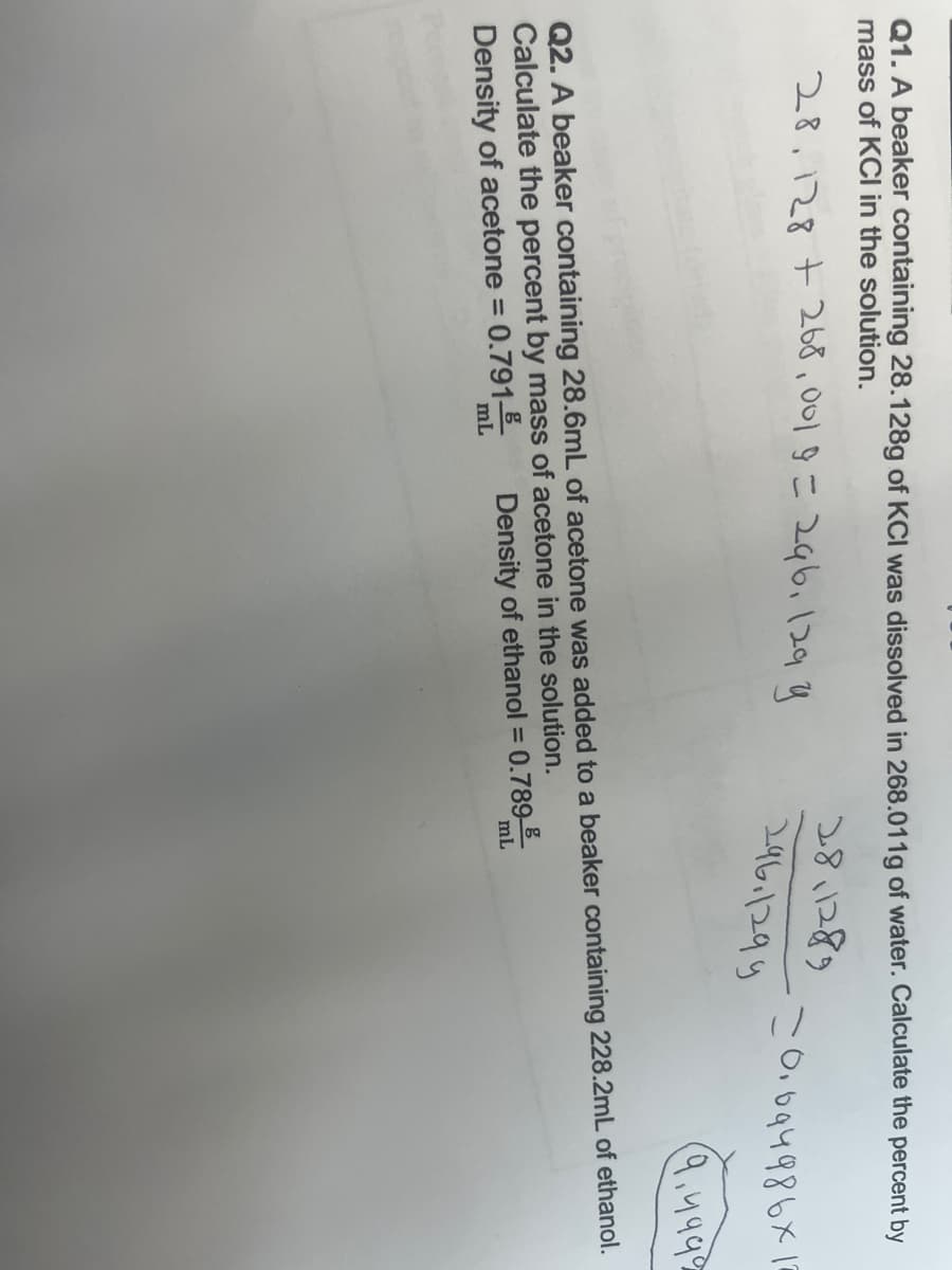 Q1. A beaker containing 28.128g of KCI was dissolved in 268.011g of water. Calculate the percent by
mass of KCI in the solution.
28.128 +268,001 9 = 296, 129 y
=0.094986x
28,1289
296.1299
(9.499⁹
Q2. A beaker containing 28.6mL of acetone was added to a beaker containing 228.2mL of ethanol.
Calculate the percent by mass of acetone in the solution.
Density of acetone =
0.791
Density of ethanol = 0.789
mL
mL