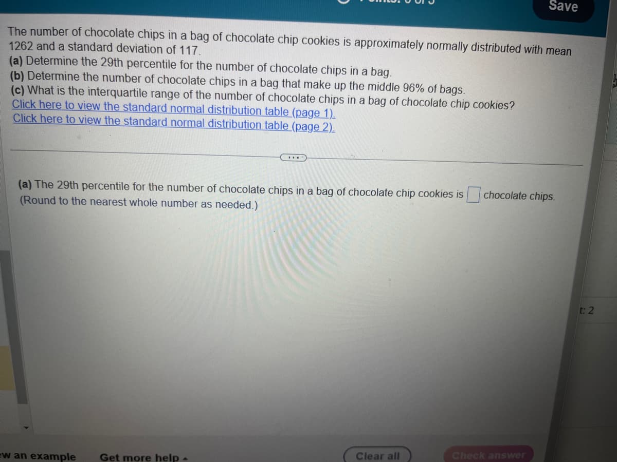 The number of chocolate chips in a bag of chocolate chip cookies is approximately normally distributed with mean
1262 and a standard deviation of 117.
(a) Determine the 29th percentile for the number of chocolate chips in a bag.
(b) Determine the number of chocolate chips in a bag that make up the middle 96% of bags.
(c) What is the interquartile range of the number of chocolate chips in a bag of chocolate chip cookies?
Click here to view the standard normal distribution table (page 1).
Click here to view the standard normal distribution table (page 2).
***
(a) The 29th percentile for the number of chocolate chips in a bag of chocolate chip cookies is
(Round to the nearest whole number as needed.)
ew an example Get more help -
Clear all
Save
chocolate chips.
Check answer
t: 2