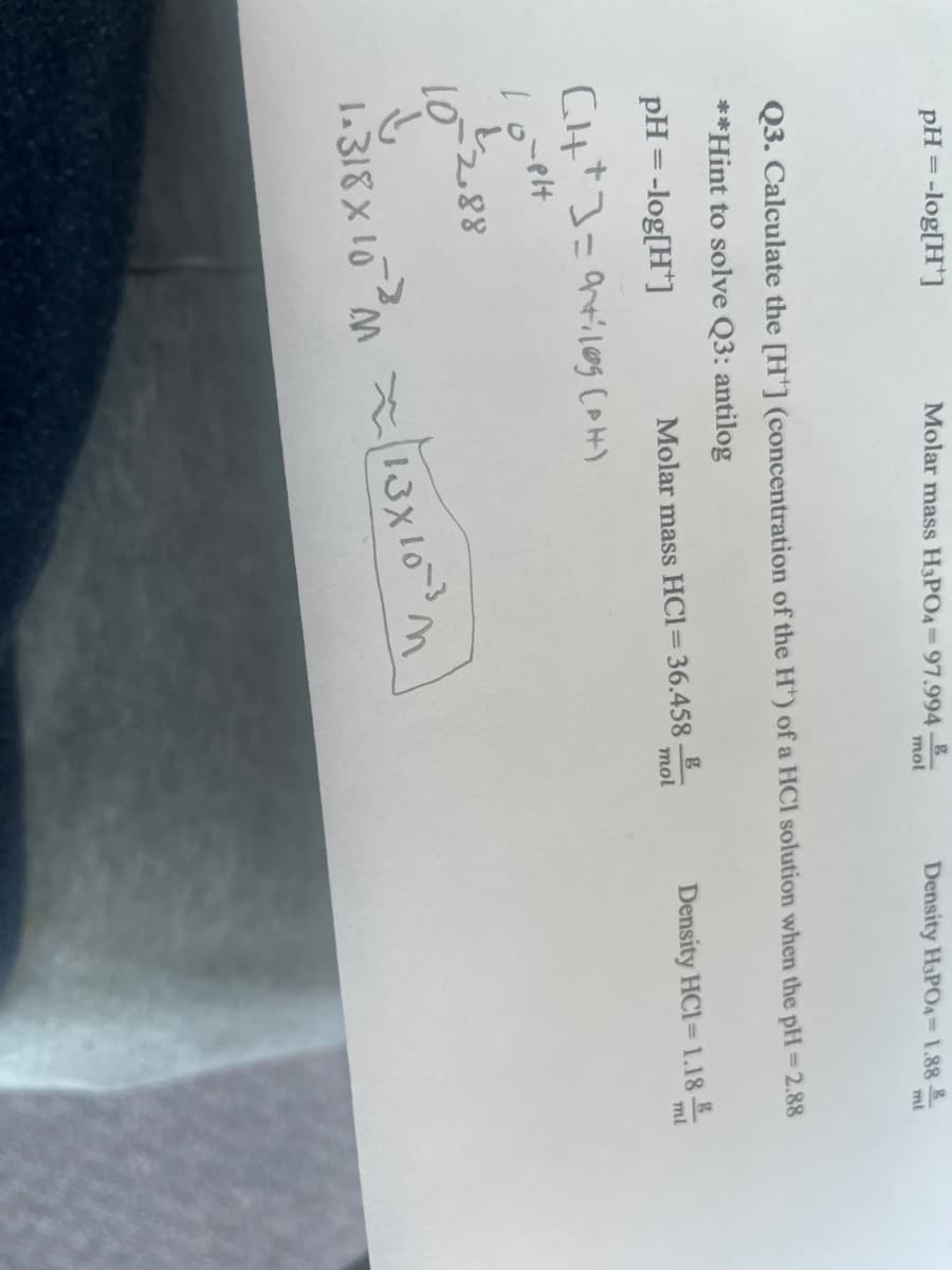 pH -log[H*]
=
+18-01
Molar mass H3PO4-97.994-B
10-2.88
mol
Q3. Calculate the [H] (concentration of the H*) of a HCl solution when the pH=2.88
**Hint to solve Q3: antilog
pH = -log[H]
Molar mass HC1= 36.458
GH*]=artilag (PH)
1.318x10²13x10-³ m
Density H₂PO4-1.888
g
mol
ml
Density HCI-1.18 ml