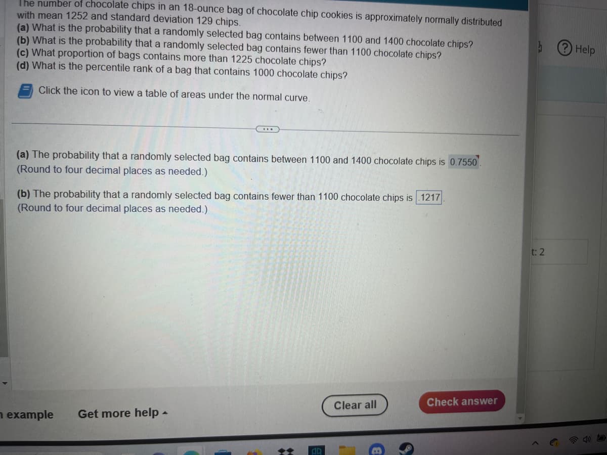 The number of chocolate chips in an 18-ounce bag of chocolate chip cookies is approximately normally distributed
with mean 1252 and standard deviation 129 chips.
(a) What is the probability that a randomly selected bag contains between 1100 and 1400 chocolate chips?
(b) What is the probability that a randomly selected bag contains fewer than 1100 chocolate chips?
(c) What proportion of bags contains more than 1225 chocolate chips?
(d) What is the percentile rank of a bag that contains 1000 chocolate chips?
Click the icon to view a table of areas under the normal curve.
(a) The probability that a randomly selected bag contains between 1100 and 1400 chocolate chips is 0.7550.
(Round to four decimal places as needed.)
(b) The probability that a randomly selected bag contains fewer than 1100 chocolate chips is 1217
(Round to four decimal places as needed.)
example
Get more help
A
+
AD
Clear all
B
Check answer
t: 2
Help
D