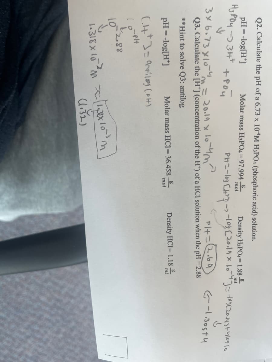 Q2. Calculate the pH of a 6.73 x 10 M H3PO4 (phosphoric acid) solution.
pH = -log[H¹]
Нуроч -3 зн+
V
Molar mass H3PO4= 97.994
mol
Density H3PO4 = 1.88
трой
ml
3x 6.73x10-4 = 20.19 x 10-4 m²
PH=-loy CHT? -> -10% (20.19 × 10 -47 = -109(2014)+-4104 10
↓
Pl+=2.69
G-1.30574
Q3. Calculate the [H] (concentration of the H¹) of a HCl solution when the pH = 2.88
**Hint to solve Q3: antilog
pH = -log[H]
CH+] = arriles (PH)
o`pl
i
10-2.88
g
mol
Molar mass HC1= 36.458.
↓
1.318 × 10 ²1x10
(1.32)
Density HCl = 1.18 E
ml