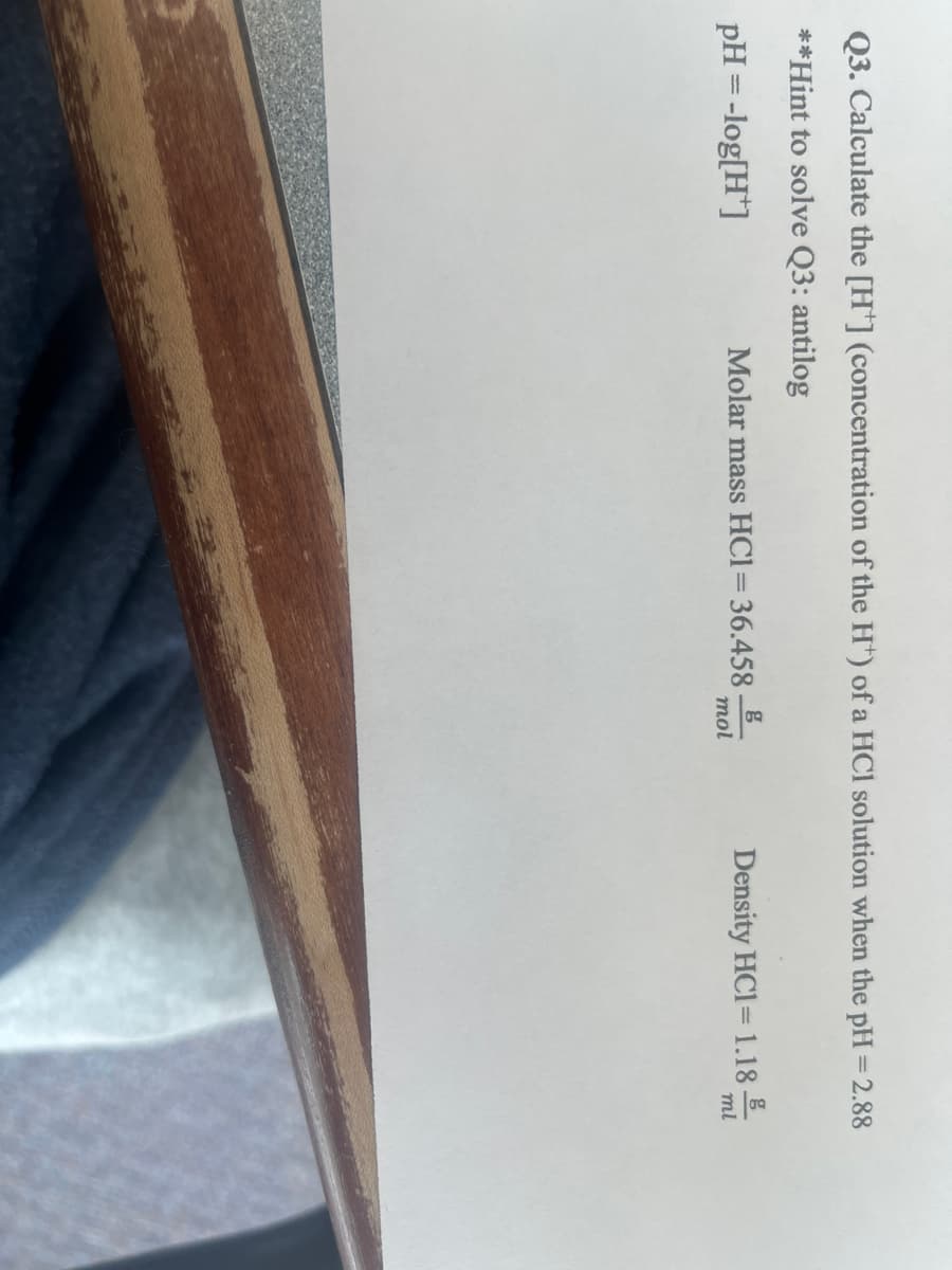 Q3. Calculate the [H*] (concentration of the H*) of a HCl solution when the pH = 2.88
**Hint to solve Q3: antilog
pH = -log[H]
Molar mass HC1=36.458_
mol
Density HC1= 1.18
ml